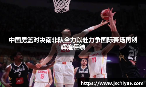 中国男篮对决南非队全力以赴力争国际赛场再创辉煌佳绩