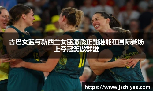古巴女篮与新西兰女篮激战正酣谁能在国际赛场上夺冠笑傲群雄